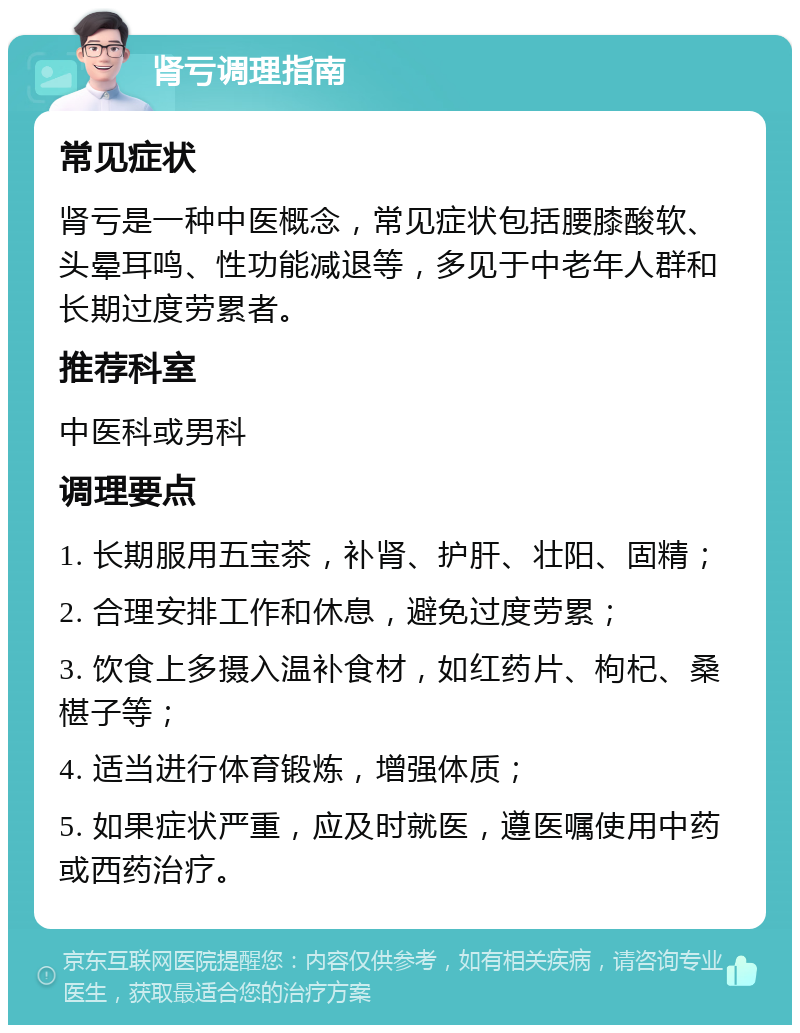 肾亏调理指南 常见症状 肾亏是一种中医概念，常见症状包括腰膝酸软、头晕耳鸣、性功能减退等，多见于中老年人群和长期过度劳累者。 推荐科室 中医科或男科 调理要点 1. 长期服用五宝茶，补肾、护肝、壮阳、固精； 2. 合理安排工作和休息，避免过度劳累； 3. 饮食上多摄入温补食材，如红药片、枸杞、桑椹子等； 4. 适当进行体育锻炼，增强体质； 5. 如果症状严重，应及时就医，遵医嘱使用中药或西药治疗。