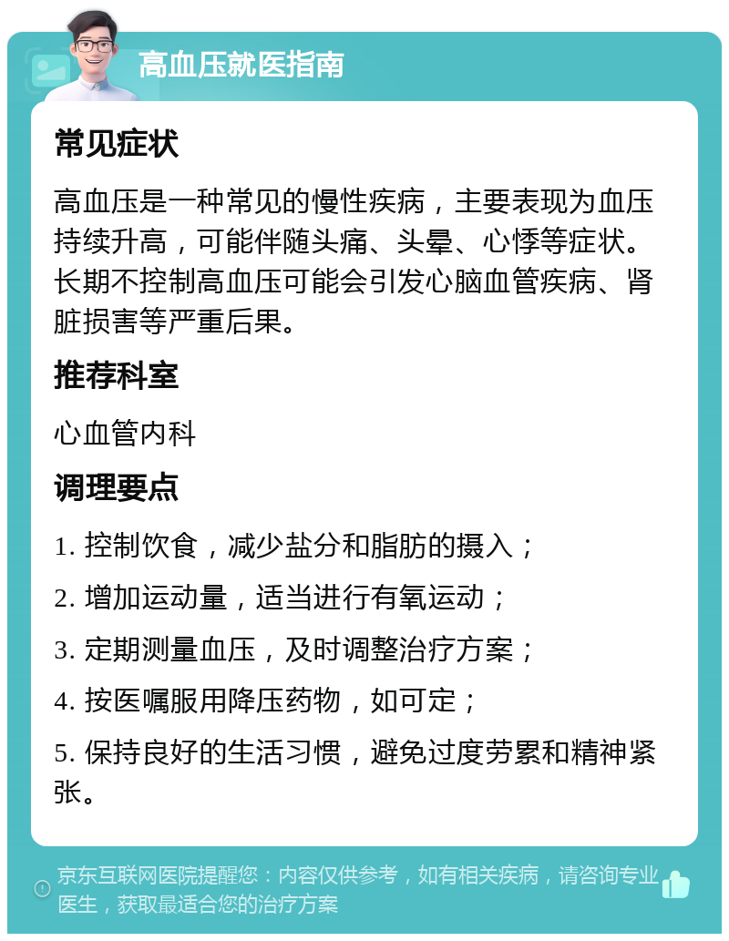 高血压就医指南 常见症状 高血压是一种常见的慢性疾病，主要表现为血压持续升高，可能伴随头痛、头晕、心悸等症状。长期不控制高血压可能会引发心脑血管疾病、肾脏损害等严重后果。 推荐科室 心血管内科 调理要点 1. 控制饮食，减少盐分和脂肪的摄入； 2. 增加运动量，适当进行有氧运动； 3. 定期测量血压，及时调整治疗方案； 4. 按医嘱服用降压药物，如可定； 5. 保持良好的生活习惯，避免过度劳累和精神紧张。