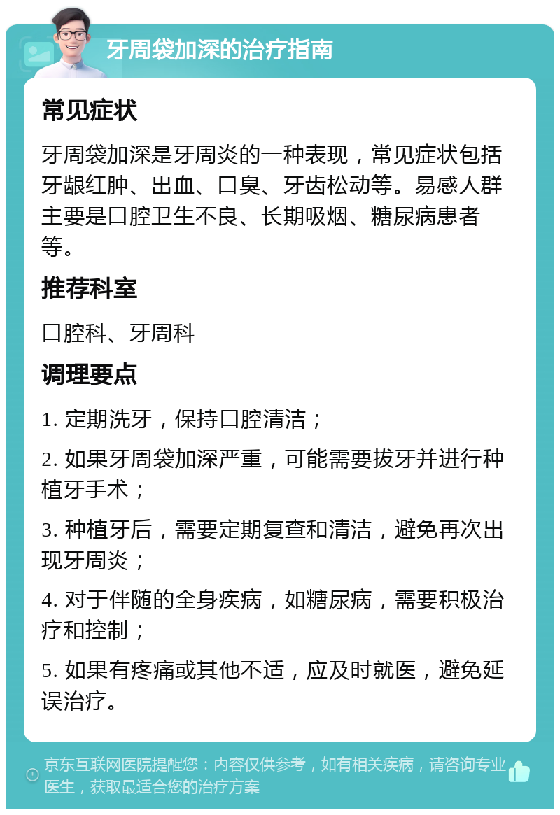 牙周袋加深的治疗指南 常见症状 牙周袋加深是牙周炎的一种表现，常见症状包括牙龈红肿、出血、口臭、牙齿松动等。易感人群主要是口腔卫生不良、长期吸烟、糖尿病患者等。 推荐科室 口腔科、牙周科 调理要点 1. 定期洗牙，保持口腔清洁； 2. 如果牙周袋加深严重，可能需要拔牙并进行种植牙手术； 3. 种植牙后，需要定期复查和清洁，避免再次出现牙周炎； 4. 对于伴随的全身疾病，如糖尿病，需要积极治疗和控制； 5. 如果有疼痛或其他不适，应及时就医，避免延误治疗。