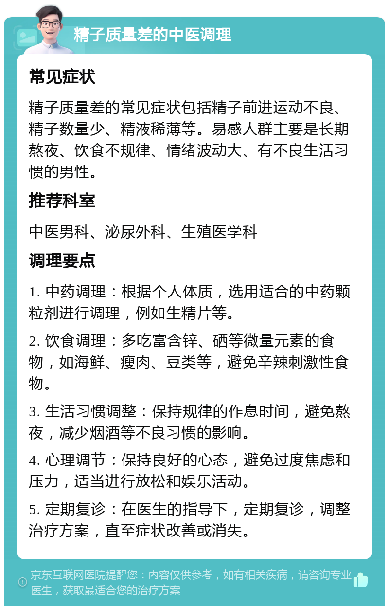 精子质量差的中医调理 常见症状 精子质量差的常见症状包括精子前进运动不良、精子数量少、精液稀薄等。易感人群主要是长期熬夜、饮食不规律、情绪波动大、有不良生活习惯的男性。 推荐科室 中医男科、泌尿外科、生殖医学科 调理要点 1. 中药调理：根据个人体质，选用适合的中药颗粒剂进行调理，例如生精片等。 2. 饮食调理：多吃富含锌、硒等微量元素的食物，如海鲜、瘦肉、豆类等，避免辛辣刺激性食物。 3. 生活习惯调整：保持规律的作息时间，避免熬夜，减少烟酒等不良习惯的影响。 4. 心理调节：保持良好的心态，避免过度焦虑和压力，适当进行放松和娱乐活动。 5. 定期复诊：在医生的指导下，定期复诊，调整治疗方案，直至症状改善或消失。