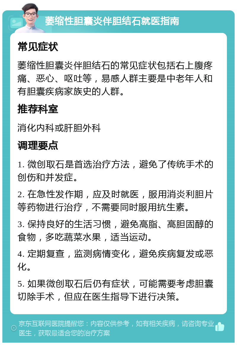 萎缩性胆囊炎伴胆结石就医指南 常见症状 萎缩性胆囊炎伴胆结石的常见症状包括右上腹疼痛、恶心、呕吐等，易感人群主要是中老年人和有胆囊疾病家族史的人群。 推荐科室 消化内科或肝胆外科 调理要点 1. 微创取石是首选治疗方法，避免了传统手术的创伤和并发症。 2. 在急性发作期，应及时就医，服用消炎利胆片等药物进行治疗，不需要同时服用抗生素。 3. 保持良好的生活习惯，避免高脂、高胆固醇的食物，多吃蔬菜水果，适当运动。 4. 定期复查，监测病情变化，避免疾病复发或恶化。 5. 如果微创取石后仍有症状，可能需要考虑胆囊切除手术，但应在医生指导下进行决策。