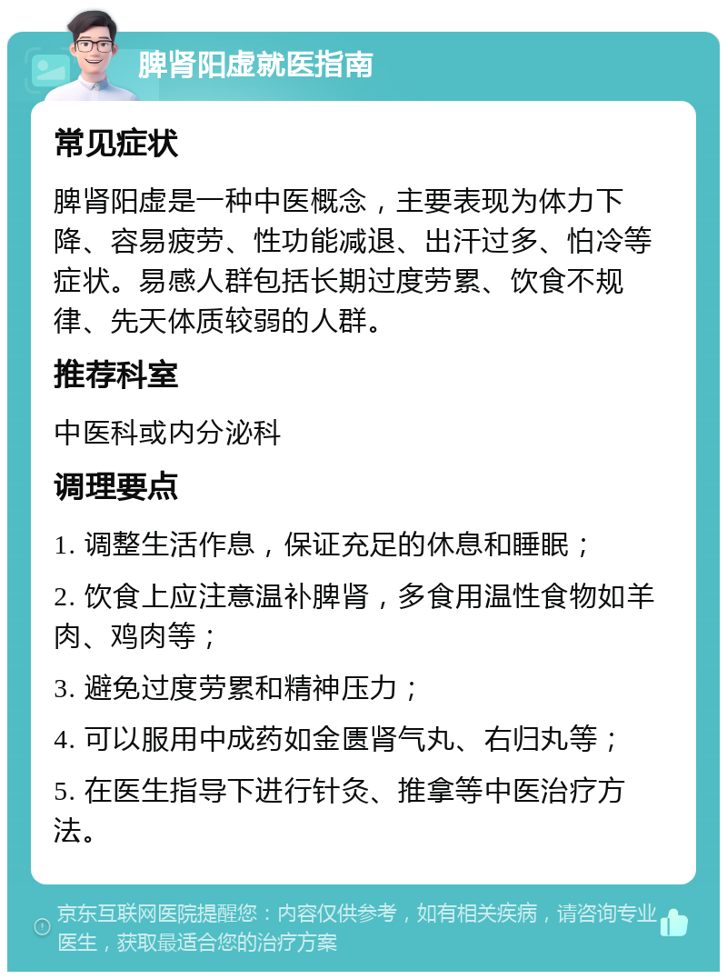 脾肾阳虚就医指南 常见症状 脾肾阳虚是一种中医概念，主要表现为体力下降、容易疲劳、性功能减退、出汗过多、怕冷等症状。易感人群包括长期过度劳累、饮食不规律、先天体质较弱的人群。 推荐科室 中医科或内分泌科 调理要点 1. 调整生活作息，保证充足的休息和睡眠； 2. 饮食上应注意温补脾肾，多食用温性食物如羊肉、鸡肉等； 3. 避免过度劳累和精神压力； 4. 可以服用中成药如金匮肾气丸、右归丸等； 5. 在医生指导下进行针灸、推拿等中医治疗方法。