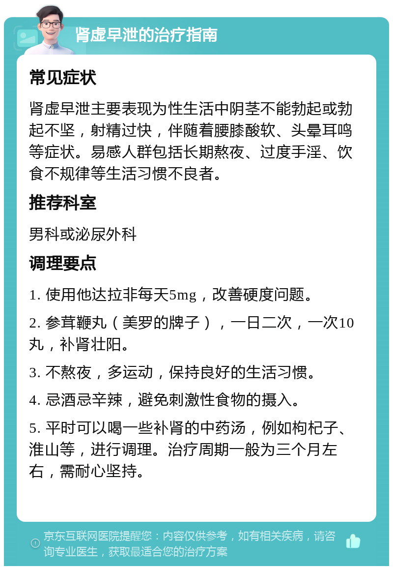 肾虚早泄的治疗指南 常见症状 肾虚早泄主要表现为性生活中阴茎不能勃起或勃起不坚，射精过快，伴随着腰膝酸软、头晕耳鸣等症状。易感人群包括长期熬夜、过度手淫、饮食不规律等生活习惯不良者。 推荐科室 男科或泌尿外科 调理要点 1. 使用他达拉非每天5mg，改善硬度问题。 2. 参茸鞭丸（美罗的牌子），一日二次，一次10丸，补肾壮阳。 3. 不熬夜，多运动，保持良好的生活习惯。 4. 忌酒忌辛辣，避免刺激性食物的摄入。 5. 平时可以喝一些补肾的中药汤，例如枸杞子、淮山等，进行调理。治疗周期一般为三个月左右，需耐心坚持。