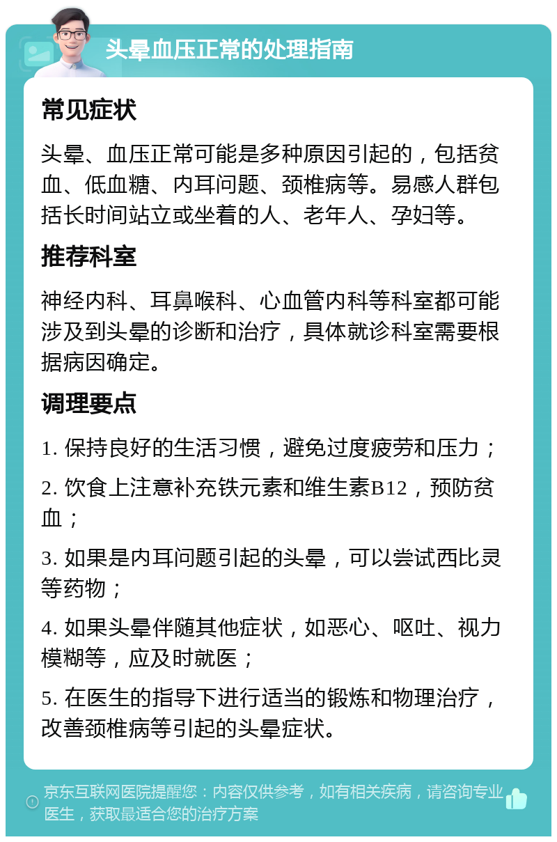 头晕血压正常的处理指南 常见症状 头晕、血压正常可能是多种原因引起的，包括贫血、低血糖、内耳问题、颈椎病等。易感人群包括长时间站立或坐着的人、老年人、孕妇等。 推荐科室 神经内科、耳鼻喉科、心血管内科等科室都可能涉及到头晕的诊断和治疗，具体就诊科室需要根据病因确定。 调理要点 1. 保持良好的生活习惯，避免过度疲劳和压力； 2. 饮食上注意补充铁元素和维生素B12，预防贫血； 3. 如果是内耳问题引起的头晕，可以尝试西比灵等药物； 4. 如果头晕伴随其他症状，如恶心、呕吐、视力模糊等，应及时就医； 5. 在医生的指导下进行适当的锻炼和物理治疗，改善颈椎病等引起的头晕症状。