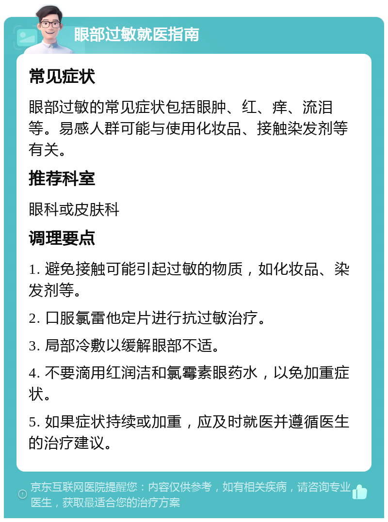 眼部过敏就医指南 常见症状 眼部过敏的常见症状包括眼肿、红、痒、流泪等。易感人群可能与使用化妆品、接触染发剂等有关。 推荐科室 眼科或皮肤科 调理要点 1. 避免接触可能引起过敏的物质，如化妆品、染发剂等。 2. 口服氯雷他定片进行抗过敏治疗。 3. 局部冷敷以缓解眼部不适。 4. 不要滴用红润洁和氯霉素眼药水，以免加重症状。 5. 如果症状持续或加重，应及时就医并遵循医生的治疗建议。