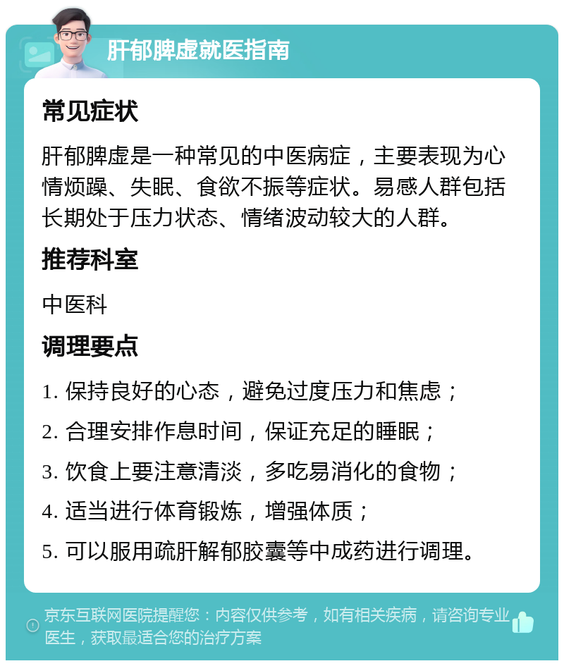 肝郁脾虚就医指南 常见症状 肝郁脾虚是一种常见的中医病症，主要表现为心情烦躁、失眠、食欲不振等症状。易感人群包括长期处于压力状态、情绪波动较大的人群。 推荐科室 中医科 调理要点 1. 保持良好的心态，避免过度压力和焦虑； 2. 合理安排作息时间，保证充足的睡眠； 3. 饮食上要注意清淡，多吃易消化的食物； 4. 适当进行体育锻炼，增强体质； 5. 可以服用疏肝解郁胶囊等中成药进行调理。