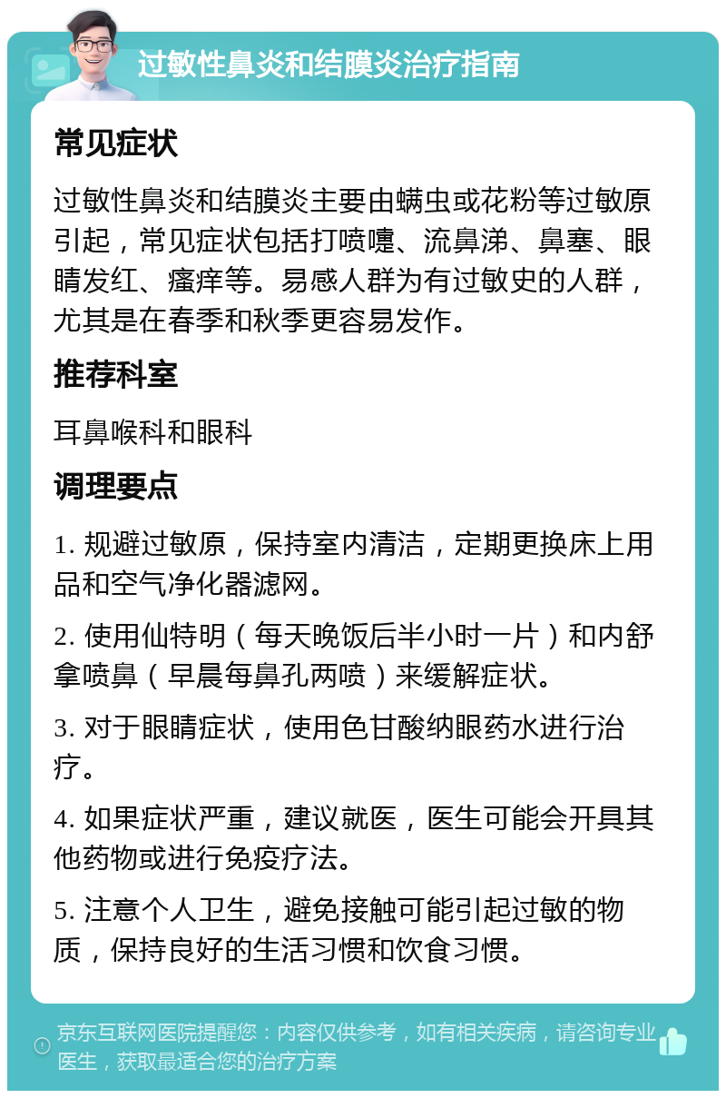 过敏性鼻炎和结膜炎治疗指南 常见症状 过敏性鼻炎和结膜炎主要由螨虫或花粉等过敏原引起，常见症状包括打喷嚏、流鼻涕、鼻塞、眼睛发红、瘙痒等。易感人群为有过敏史的人群，尤其是在春季和秋季更容易发作。 推荐科室 耳鼻喉科和眼科 调理要点 1. 规避过敏原，保持室内清洁，定期更换床上用品和空气净化器滤网。 2. 使用仙特明（每天晚饭后半小时一片）和内舒拿喷鼻（早晨每鼻孔两喷）来缓解症状。 3. 对于眼睛症状，使用色甘酸纳眼药水进行治疗。 4. 如果症状严重，建议就医，医生可能会开具其他药物或进行免疫疗法。 5. 注意个人卫生，避免接触可能引起过敏的物质，保持良好的生活习惯和饮食习惯。