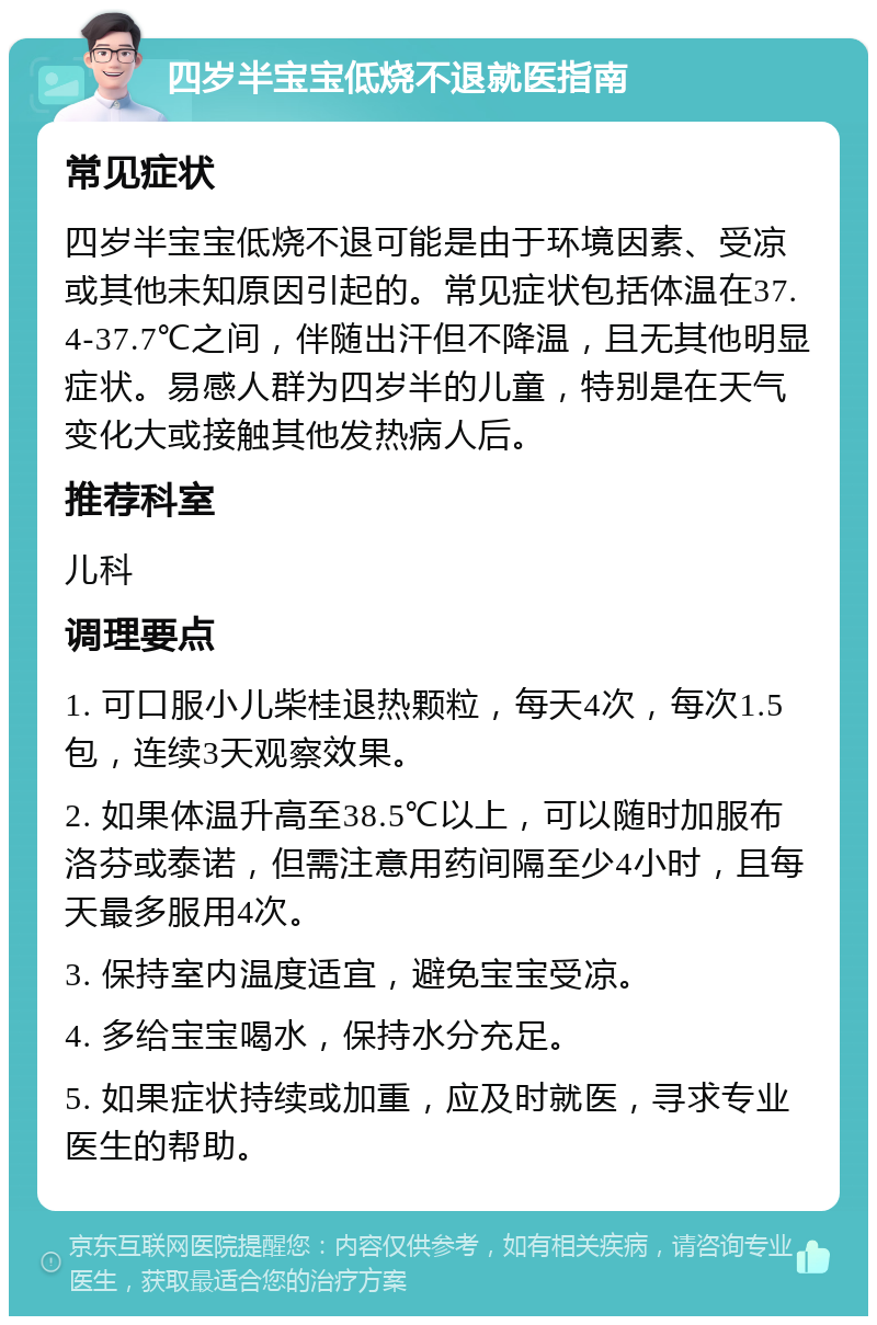 四岁半宝宝低烧不退就医指南 常见症状 四岁半宝宝低烧不退可能是由于环境因素、受凉或其他未知原因引起的。常见症状包括体温在37.4-37.7℃之间，伴随出汗但不降温，且无其他明显症状。易感人群为四岁半的儿童，特别是在天气变化大或接触其他发热病人后。 推荐科室 儿科 调理要点 1. 可口服小儿柴桂退热颗粒，每天4次，每次1.5包，连续3天观察效果。 2. 如果体温升高至38.5℃以上，可以随时加服布洛芬或泰诺，但需注意用药间隔至少4小时，且每天最多服用4次。 3. 保持室内温度适宜，避免宝宝受凉。 4. 多给宝宝喝水，保持水分充足。 5. 如果症状持续或加重，应及时就医，寻求专业医生的帮助。