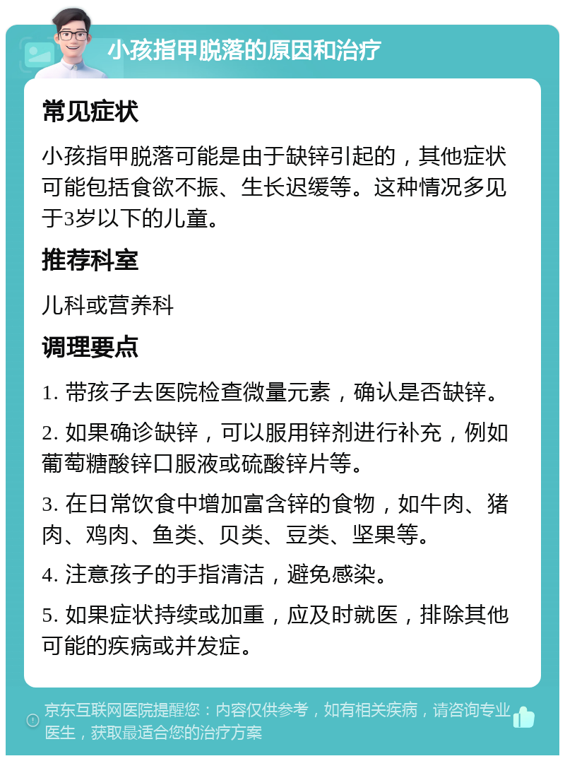 小孩指甲脱落的原因和治疗 常见症状 小孩指甲脱落可能是由于缺锌引起的，其他症状可能包括食欲不振、生长迟缓等。这种情况多见于3岁以下的儿童。 推荐科室 儿科或营养科 调理要点 1. 带孩子去医院检查微量元素，确认是否缺锌。 2. 如果确诊缺锌，可以服用锌剂进行补充，例如葡萄糖酸锌口服液或硫酸锌片等。 3. 在日常饮食中增加富含锌的食物，如牛肉、猪肉、鸡肉、鱼类、贝类、豆类、坚果等。 4. 注意孩子的手指清洁，避免感染。 5. 如果症状持续或加重，应及时就医，排除其他可能的疾病或并发症。