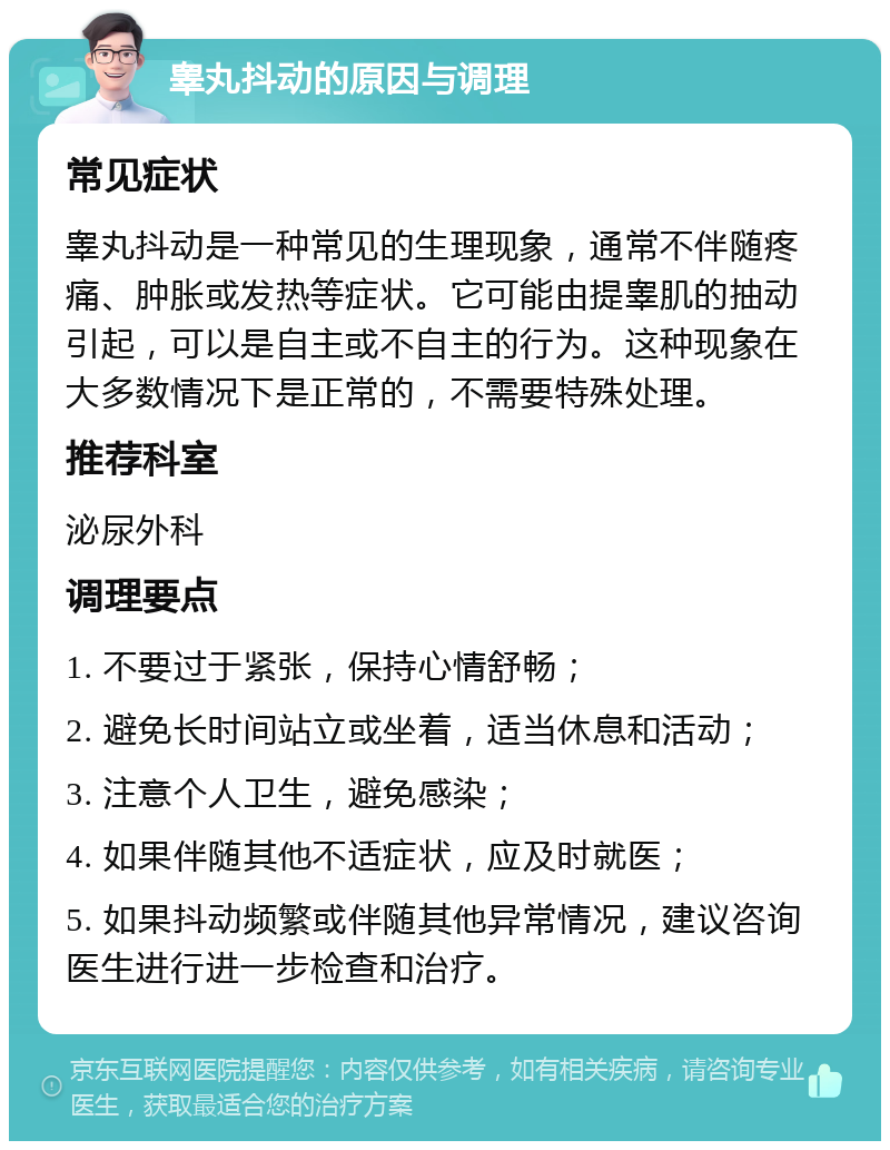 睾丸抖动的原因与调理 常见症状 睾丸抖动是一种常见的生理现象，通常不伴随疼痛、肿胀或发热等症状。它可能由提睾肌的抽动引起，可以是自主或不自主的行为。这种现象在大多数情况下是正常的，不需要特殊处理。 推荐科室 泌尿外科 调理要点 1. 不要过于紧张，保持心情舒畅； 2. 避免长时间站立或坐着，适当休息和活动； 3. 注意个人卫生，避免感染； 4. 如果伴随其他不适症状，应及时就医； 5. 如果抖动频繁或伴随其他异常情况，建议咨询医生进行进一步检查和治疗。