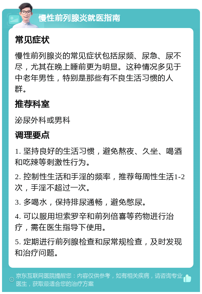 慢性前列腺炎就医指南 常见症状 慢性前列腺炎的常见症状包括尿频、尿急、尿不尽，尤其在晚上睡前更为明显。这种情况多见于中老年男性，特别是那些有不良生活习惯的人群。 推荐科室 泌尿外科或男科 调理要点 1. 坚持良好的生活习惯，避免熬夜、久坐、喝酒和吃辣等刺激性行为。 2. 控制性生活和手淫的频率，推荐每周性生活1-2次，手淫不超过一次。 3. 多喝水，保持排尿通畅，避免憋尿。 4. 可以服用坦索罗辛和前列倍喜等药物进行治疗，需在医生指导下使用。 5. 定期进行前列腺检查和尿常规检查，及时发现和治疗问题。