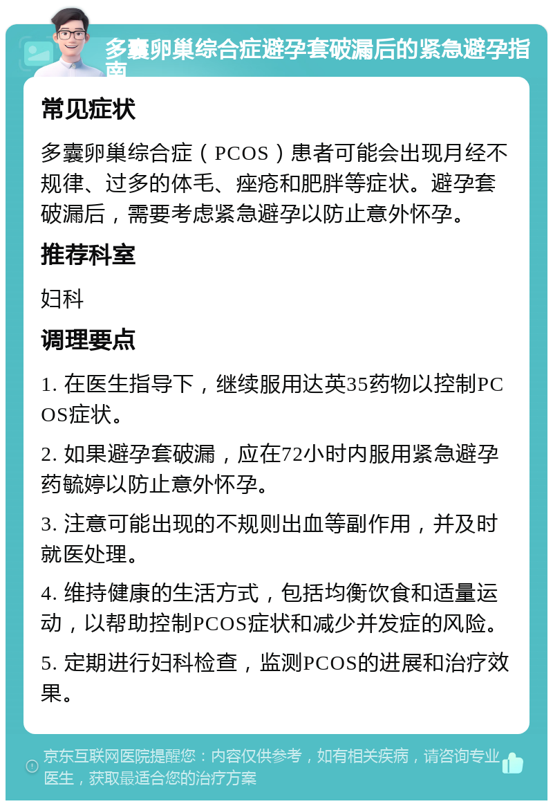 多囊卵巢综合症避孕套破漏后的紧急避孕指南 常见症状 多囊卵巢综合症（PCOS）患者可能会出现月经不规律、过多的体毛、痤疮和肥胖等症状。避孕套破漏后，需要考虑紧急避孕以防止意外怀孕。 推荐科室 妇科 调理要点 1. 在医生指导下，继续服用达英35药物以控制PCOS症状。 2. 如果避孕套破漏，应在72小时内服用紧急避孕药毓婷以防止意外怀孕。 3. 注意可能出现的不规则出血等副作用，并及时就医处理。 4. 维持健康的生活方式，包括均衡饮食和适量运动，以帮助控制PCOS症状和减少并发症的风险。 5. 定期进行妇科检查，监测PCOS的进展和治疗效果。