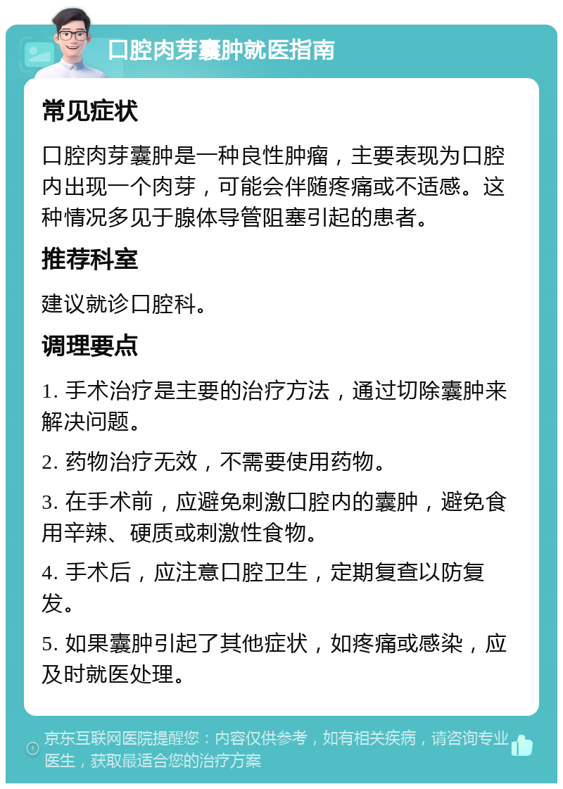 口腔肉芽囊肿就医指南 常见症状 口腔肉芽囊肿是一种良性肿瘤，主要表现为口腔内出现一个肉芽，可能会伴随疼痛或不适感。这种情况多见于腺体导管阻塞引起的患者。 推荐科室 建议就诊口腔科。 调理要点 1. 手术治疗是主要的治疗方法，通过切除囊肿来解决问题。 2. 药物治疗无效，不需要使用药物。 3. 在手术前，应避免刺激口腔内的囊肿，避免食用辛辣、硬质或刺激性食物。 4. 手术后，应注意口腔卫生，定期复查以防复发。 5. 如果囊肿引起了其他症状，如疼痛或感染，应及时就医处理。