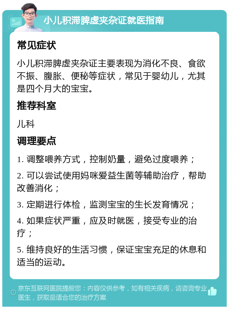 小儿积滞脾虚夹杂证就医指南 常见症状 小儿积滞脾虚夹杂证主要表现为消化不良、食欲不振、腹胀、便秘等症状，常见于婴幼儿，尤其是四个月大的宝宝。 推荐科室 儿科 调理要点 1. 调整喂养方式，控制奶量，避免过度喂养； 2. 可以尝试使用妈咪爱益生菌等辅助治疗，帮助改善消化； 3. 定期进行体检，监测宝宝的生长发育情况； 4. 如果症状严重，应及时就医，接受专业的治疗； 5. 维持良好的生活习惯，保证宝宝充足的休息和适当的运动。