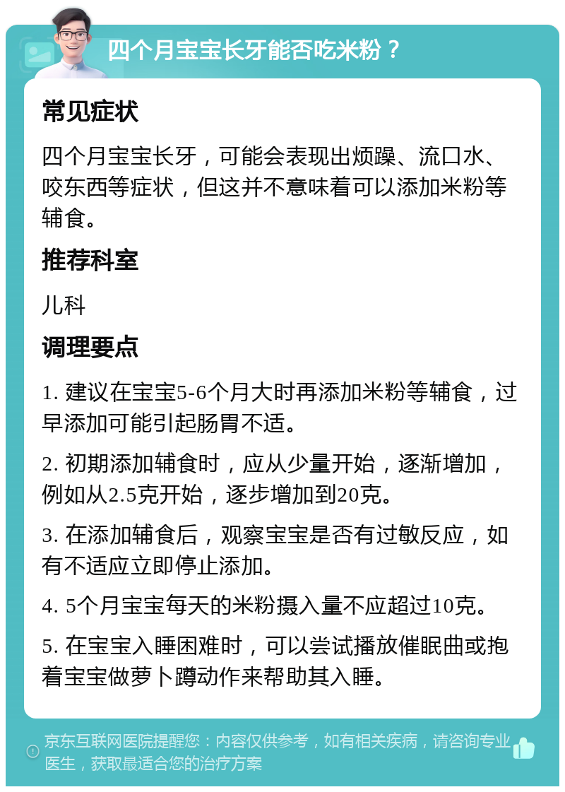 四个月宝宝长牙能否吃米粉？ 常见症状 四个月宝宝长牙，可能会表现出烦躁、流口水、咬东西等症状，但这并不意味着可以添加米粉等辅食。 推荐科室 儿科 调理要点 1. 建议在宝宝5-6个月大时再添加米粉等辅食，过早添加可能引起肠胃不适。 2. 初期添加辅食时，应从少量开始，逐渐增加，例如从2.5克开始，逐步增加到20克。 3. 在添加辅食后，观察宝宝是否有过敏反应，如有不适应立即停止添加。 4. 5个月宝宝每天的米粉摄入量不应超过10克。 5. 在宝宝入睡困难时，可以尝试播放催眠曲或抱着宝宝做萝卜蹲动作来帮助其入睡。