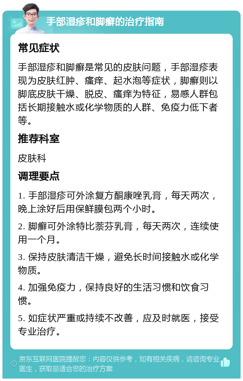 手部湿疹和脚癣的治疗指南 常见症状 手部湿疹和脚癣是常见的皮肤问题，手部湿疹表现为皮肤红肿、瘙痒、起水泡等症状，脚癣则以脚底皮肤干燥、脱皮、瘙痒为特征，易感人群包括长期接触水或化学物质的人群、免疫力低下者等。 推荐科室 皮肤科 调理要点 1. 手部湿疹可外涂复方酮康唑乳膏，每天两次，晚上涂好后用保鲜膜包两个小时。 2. 脚癣可外涂特比萘芬乳膏，每天两次，连续使用一个月。 3. 保持皮肤清洁干燥，避免长时间接触水或化学物质。 4. 加强免疫力，保持良好的生活习惯和饮食习惯。 5. 如症状严重或持续不改善，应及时就医，接受专业治疗。