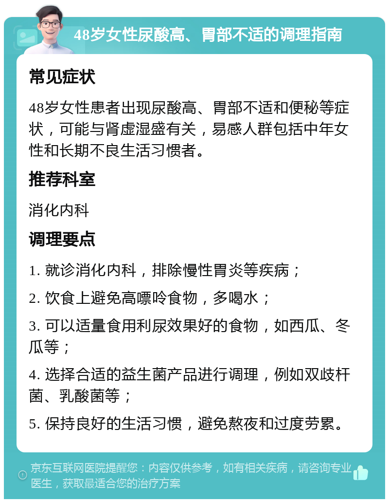 48岁女性尿酸高、胃部不适的调理指南 常见症状 48岁女性患者出现尿酸高、胃部不适和便秘等症状，可能与肾虚湿盛有关，易感人群包括中年女性和长期不良生活习惯者。 推荐科室 消化内科 调理要点 1. 就诊消化内科，排除慢性胃炎等疾病； 2. 饮食上避免高嘌呤食物，多喝水； 3. 可以适量食用利尿效果好的食物，如西瓜、冬瓜等； 4. 选择合适的益生菌产品进行调理，例如双歧杆菌、乳酸菌等； 5. 保持良好的生活习惯，避免熬夜和过度劳累。