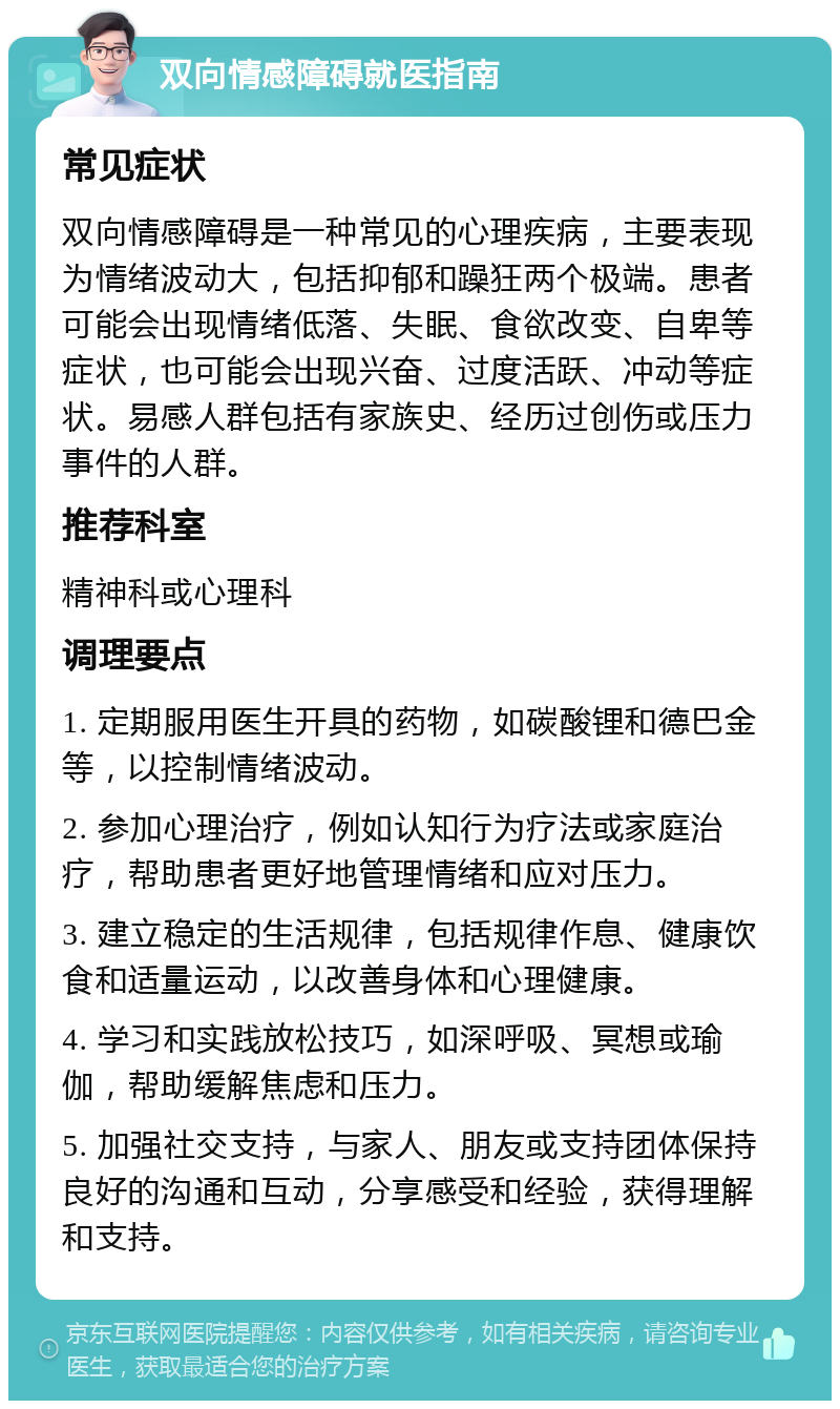 双向情感障碍就医指南 常见症状 双向情感障碍是一种常见的心理疾病，主要表现为情绪波动大，包括抑郁和躁狂两个极端。患者可能会出现情绪低落、失眠、食欲改变、自卑等症状，也可能会出现兴奋、过度活跃、冲动等症状。易感人群包括有家族史、经历过创伤或压力事件的人群。 推荐科室 精神科或心理科 调理要点 1. 定期服用医生开具的药物，如碳酸锂和德巴金等，以控制情绪波动。 2. 参加心理治疗，例如认知行为疗法或家庭治疗，帮助患者更好地管理情绪和应对压力。 3. 建立稳定的生活规律，包括规律作息、健康饮食和适量运动，以改善身体和心理健康。 4. 学习和实践放松技巧，如深呼吸、冥想或瑜伽，帮助缓解焦虑和压力。 5. 加强社交支持，与家人、朋友或支持团体保持良好的沟通和互动，分享感受和经验，获得理解和支持。