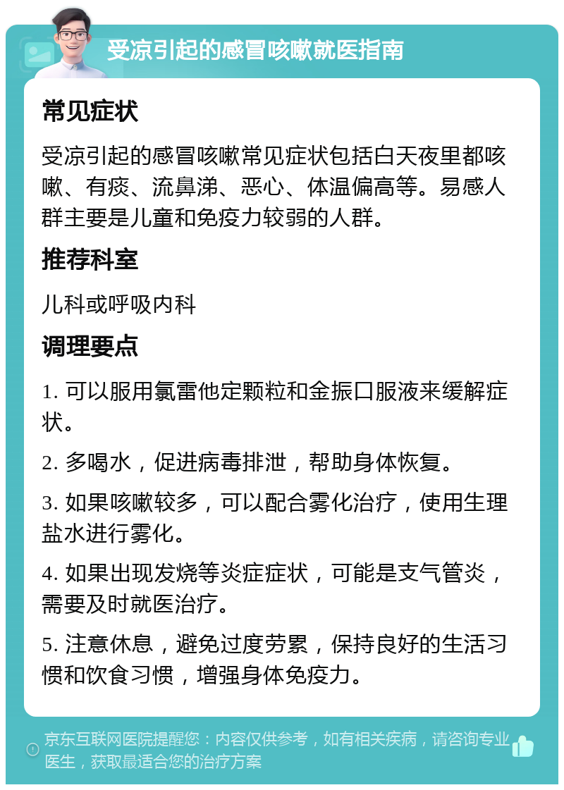 受凉引起的感冒咳嗽就医指南 常见症状 受凉引起的感冒咳嗽常见症状包括白天夜里都咳嗽、有痰、流鼻涕、恶心、体温偏高等。易感人群主要是儿童和免疫力较弱的人群。 推荐科室 儿科或呼吸内科 调理要点 1. 可以服用氯雷他定颗粒和金振口服液来缓解症状。 2. 多喝水，促进病毒排泄，帮助身体恢复。 3. 如果咳嗽较多，可以配合雾化治疗，使用生理盐水进行雾化。 4. 如果出现发烧等炎症症状，可能是支气管炎，需要及时就医治疗。 5. 注意休息，避免过度劳累，保持良好的生活习惯和饮食习惯，增强身体免疫力。