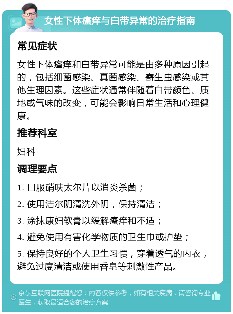 女性下体瘙痒与白带异常的治疗指南 常见症状 女性下体瘙痒和白带异常可能是由多种原因引起的，包括细菌感染、真菌感染、寄生虫感染或其他生理因素。这些症状通常伴随着白带颜色、质地或气味的改变，可能会影响日常生活和心理健康。 推荐科室 妇科 调理要点 1. 口服硝呋太尔片以消炎杀菌； 2. 使用洁尔阴清洗外阴，保持清洁； 3. 涂抹康妇软膏以缓解瘙痒和不适； 4. 避免使用有害化学物质的卫生巾或护垫； 5. 保持良好的个人卫生习惯，穿着透气的内衣，避免过度清洁或使用香皂等刺激性产品。