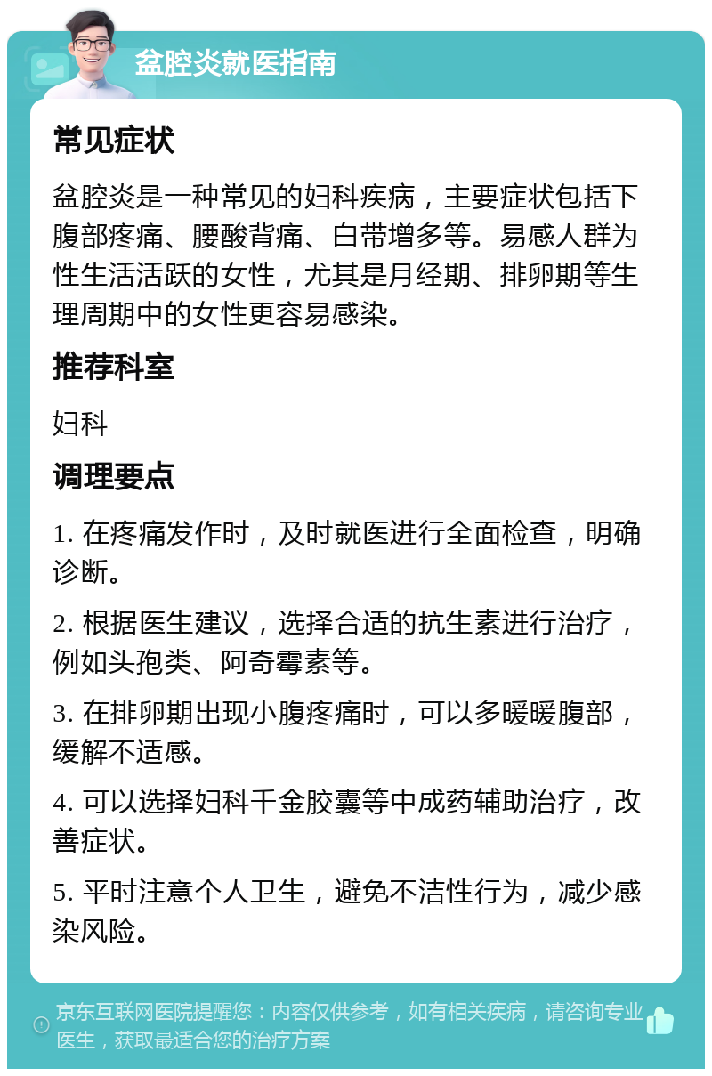 盆腔炎就医指南 常见症状 盆腔炎是一种常见的妇科疾病，主要症状包括下腹部疼痛、腰酸背痛、白带增多等。易感人群为性生活活跃的女性，尤其是月经期、排卵期等生理周期中的女性更容易感染。 推荐科室 妇科 调理要点 1. 在疼痛发作时，及时就医进行全面检查，明确诊断。 2. 根据医生建议，选择合适的抗生素进行治疗，例如头孢类、阿奇霉素等。 3. 在排卵期出现小腹疼痛时，可以多暖暖腹部，缓解不适感。 4. 可以选择妇科千金胶囊等中成药辅助治疗，改善症状。 5. 平时注意个人卫生，避免不洁性行为，减少感染风险。