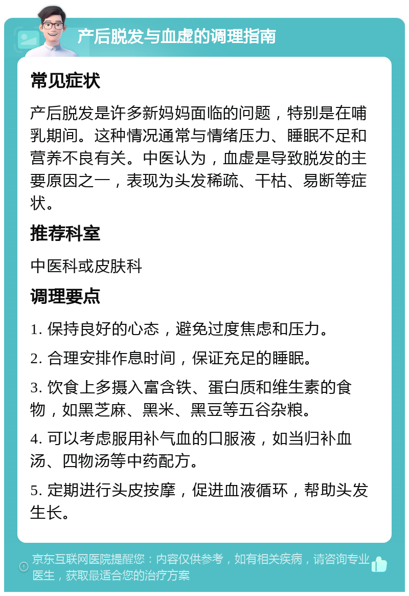 产后脱发与血虚的调理指南 常见症状 产后脱发是许多新妈妈面临的问题，特别是在哺乳期间。这种情况通常与情绪压力、睡眠不足和营养不良有关。中医认为，血虚是导致脱发的主要原因之一，表现为头发稀疏、干枯、易断等症状。 推荐科室 中医科或皮肤科 调理要点 1. 保持良好的心态，避免过度焦虑和压力。 2. 合理安排作息时间，保证充足的睡眠。 3. 饮食上多摄入富含铁、蛋白质和维生素的食物，如黑芝麻、黑米、黑豆等五谷杂粮。 4. 可以考虑服用补气血的口服液，如当归补血汤、四物汤等中药配方。 5. 定期进行头皮按摩，促进血液循环，帮助头发生长。