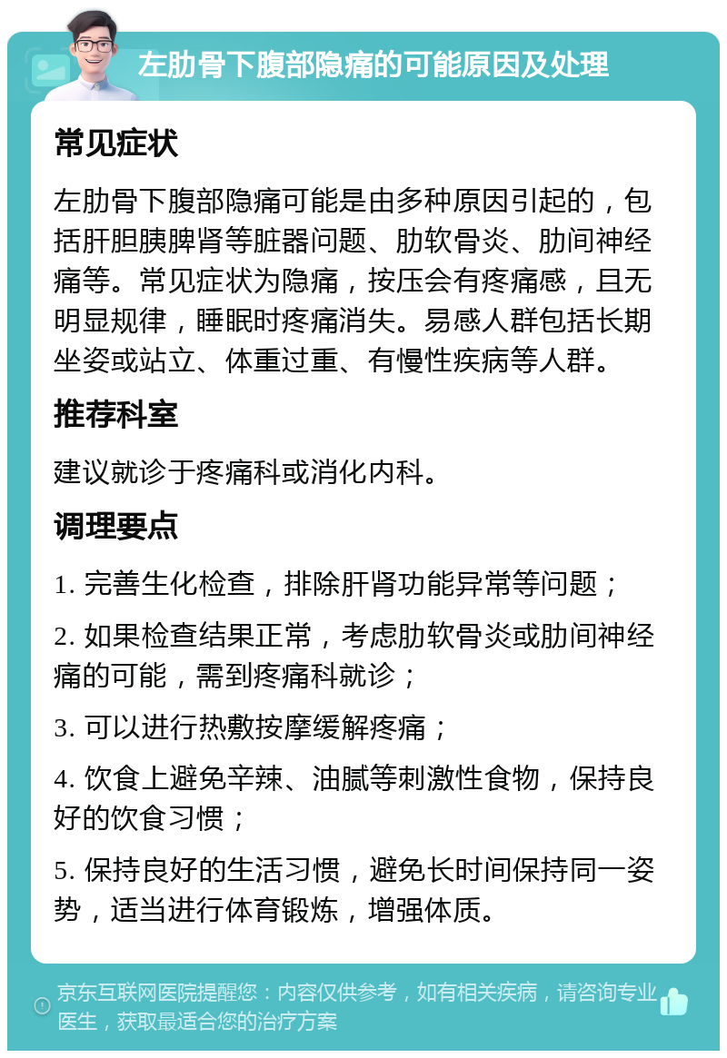 左肋骨下腹部隐痛的可能原因及处理 常见症状 左肋骨下腹部隐痛可能是由多种原因引起的，包括肝胆胰脾肾等脏器问题、肋软骨炎、肋间神经痛等。常见症状为隐痛，按压会有疼痛感，且无明显规律，睡眠时疼痛消失。易感人群包括长期坐姿或站立、体重过重、有慢性疾病等人群。 推荐科室 建议就诊于疼痛科或消化内科。 调理要点 1. 完善生化检查，排除肝肾功能异常等问题； 2. 如果检查结果正常，考虑肋软骨炎或肋间神经痛的可能，需到疼痛科就诊； 3. 可以进行热敷按摩缓解疼痛； 4. 饮食上避免辛辣、油腻等刺激性食物，保持良好的饮食习惯； 5. 保持良好的生活习惯，避免长时间保持同一姿势，适当进行体育锻炼，增强体质。