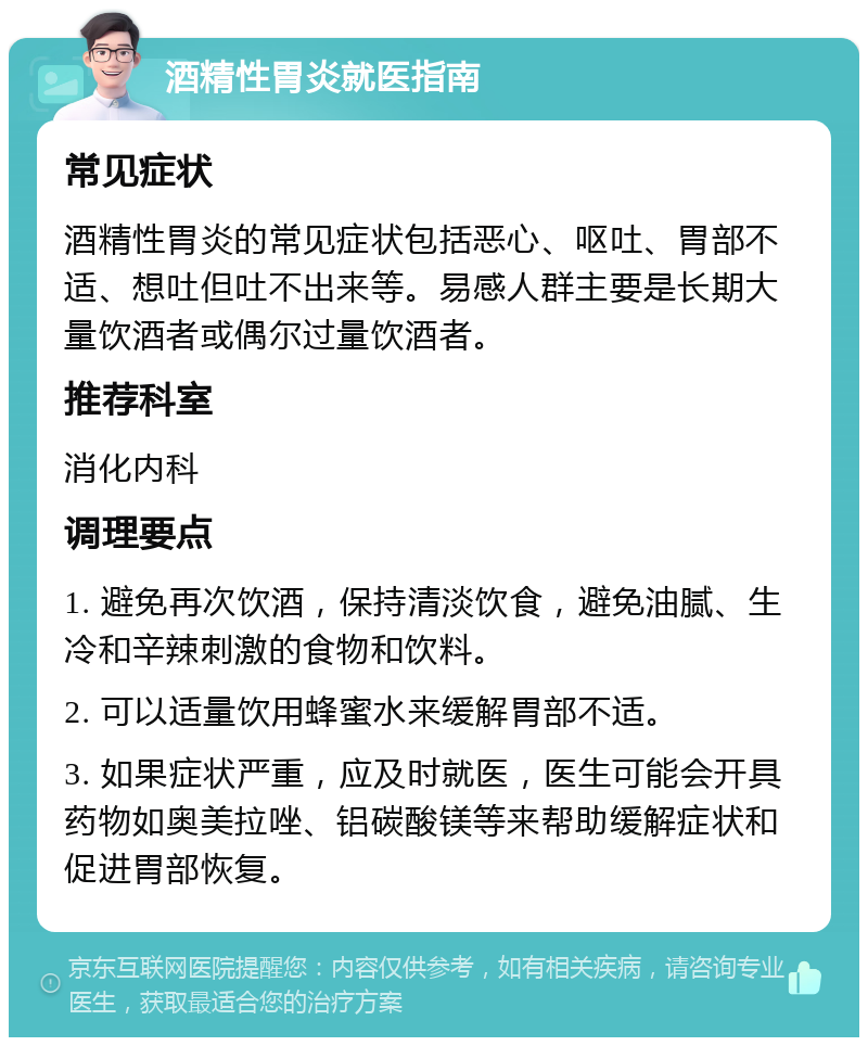 酒精性胃炎就医指南 常见症状 酒精性胃炎的常见症状包括恶心、呕吐、胃部不适、想吐但吐不出来等。易感人群主要是长期大量饮酒者或偶尔过量饮酒者。 推荐科室 消化内科 调理要点 1. 避免再次饮酒，保持清淡饮食，避免油腻、生冷和辛辣刺激的食物和饮料。 2. 可以适量饮用蜂蜜水来缓解胃部不适。 3. 如果症状严重，应及时就医，医生可能会开具药物如奥美拉唑、铝碳酸镁等来帮助缓解症状和促进胃部恢复。