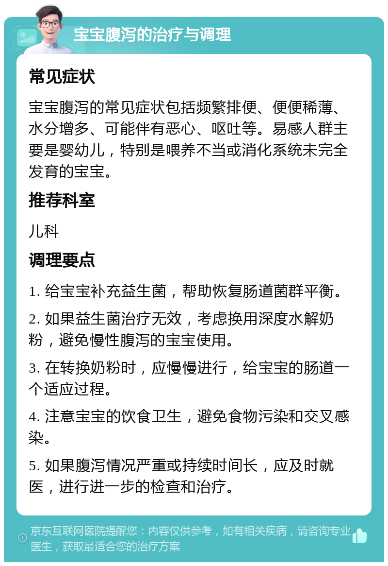 宝宝腹泻的治疗与调理 常见症状 宝宝腹泻的常见症状包括频繁排便、便便稀薄、水分增多、可能伴有恶心、呕吐等。易感人群主要是婴幼儿，特别是喂养不当或消化系统未完全发育的宝宝。 推荐科室 儿科 调理要点 1. 给宝宝补充益生菌，帮助恢复肠道菌群平衡。 2. 如果益生菌治疗无效，考虑换用深度水解奶粉，避免慢性腹泻的宝宝使用。 3. 在转换奶粉时，应慢慢进行，给宝宝的肠道一个适应过程。 4. 注意宝宝的饮食卫生，避免食物污染和交叉感染。 5. 如果腹泻情况严重或持续时间长，应及时就医，进行进一步的检查和治疗。