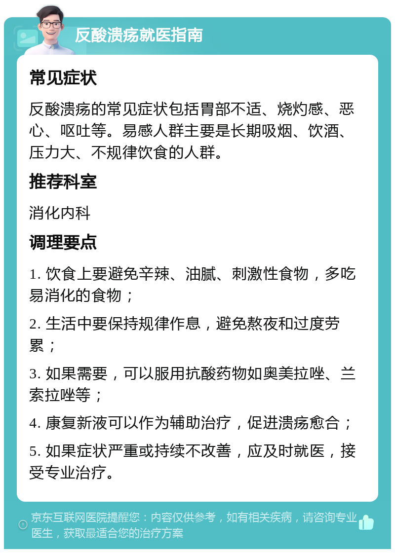 反酸溃疡就医指南 常见症状 反酸溃疡的常见症状包括胃部不适、烧灼感、恶心、呕吐等。易感人群主要是长期吸烟、饮酒、压力大、不规律饮食的人群。 推荐科室 消化内科 调理要点 1. 饮食上要避免辛辣、油腻、刺激性食物，多吃易消化的食物； 2. 生活中要保持规律作息，避免熬夜和过度劳累； 3. 如果需要，可以服用抗酸药物如奥美拉唑、兰索拉唑等； 4. 康复新液可以作为辅助治疗，促进溃疡愈合； 5. 如果症状严重或持续不改善，应及时就医，接受专业治疗。