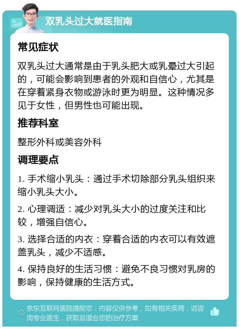 双乳头过大就医指南 常见症状 双乳头过大通常是由于乳头肥大或乳晕过大引起的，可能会影响到患者的外观和自信心，尤其是在穿着紧身衣物或游泳时更为明显。这种情况多见于女性，但男性也可能出现。 推荐科室 整形外科或美容外科 调理要点 1. 手术缩小乳头：通过手术切除部分乳头组织来缩小乳头大小。 2. 心理调适：减少对乳头大小的过度关注和比较，增强自信心。 3. 选择合适的内衣：穿着合适的内衣可以有效遮盖乳头，减少不适感。 4. 保持良好的生活习惯：避免不良习惯对乳房的影响，保持健康的生活方式。