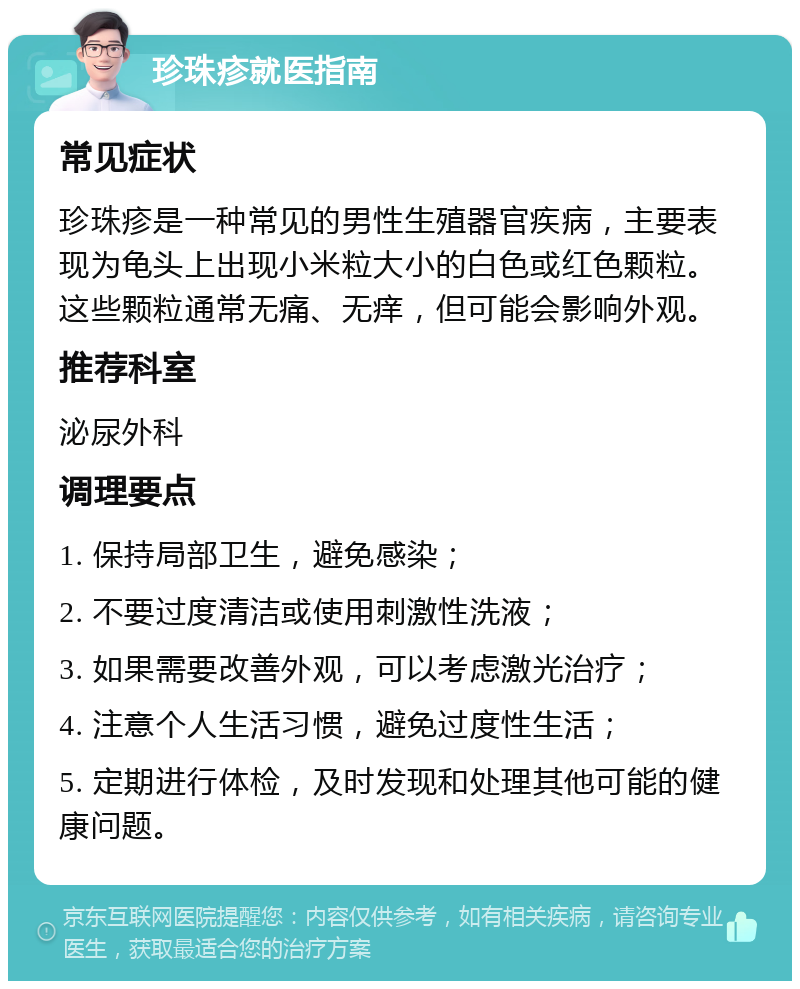 珍珠疹就医指南 常见症状 珍珠疹是一种常见的男性生殖器官疾病，主要表现为龟头上出现小米粒大小的白色或红色颗粒。这些颗粒通常无痛、无痒，但可能会影响外观。 推荐科室 泌尿外科 调理要点 1. 保持局部卫生，避免感染； 2. 不要过度清洁或使用刺激性洗液； 3. 如果需要改善外观，可以考虑激光治疗； 4. 注意个人生活习惯，避免过度性生活； 5. 定期进行体检，及时发现和处理其他可能的健康问题。