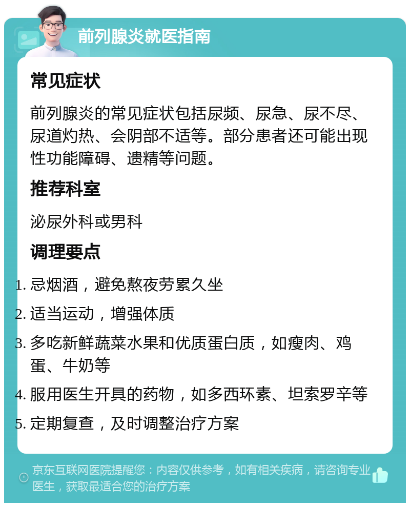 前列腺炎就医指南 常见症状 前列腺炎的常见症状包括尿频、尿急、尿不尽、尿道灼热、会阴部不适等。部分患者还可能出现性功能障碍、遗精等问题。 推荐科室 泌尿外科或男科 调理要点 忌烟酒，避免熬夜劳累久坐 适当运动，增强体质 多吃新鲜蔬菜水果和优质蛋白质，如瘦肉、鸡蛋、牛奶等 服用医生开具的药物，如多西环素、坦索罗辛等 定期复查，及时调整治疗方案