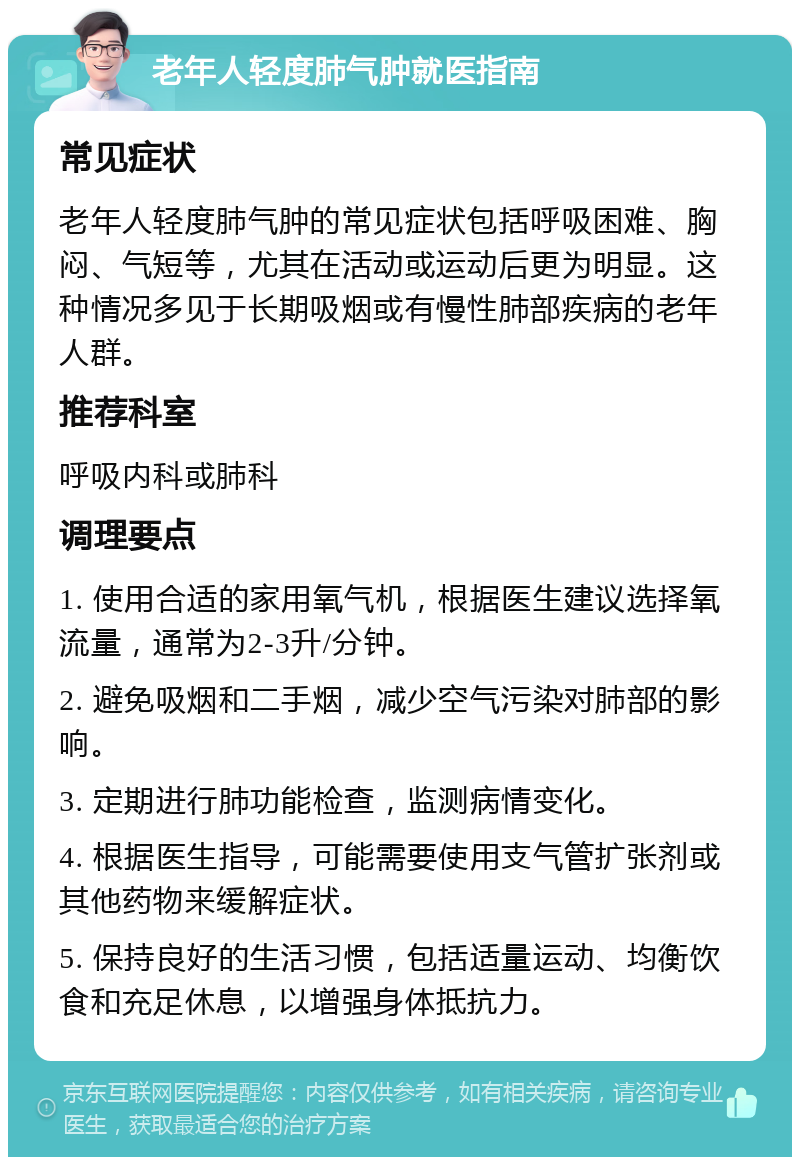 老年人轻度肺气肿就医指南 常见症状 老年人轻度肺气肿的常见症状包括呼吸困难、胸闷、气短等，尤其在活动或运动后更为明显。这种情况多见于长期吸烟或有慢性肺部疾病的老年人群。 推荐科室 呼吸内科或肺科 调理要点 1. 使用合适的家用氧气机，根据医生建议选择氧流量，通常为2-3升/分钟。 2. 避免吸烟和二手烟，减少空气污染对肺部的影响。 3. 定期进行肺功能检查，监测病情变化。 4. 根据医生指导，可能需要使用支气管扩张剂或其他药物来缓解症状。 5. 保持良好的生活习惯，包括适量运动、均衡饮食和充足休息，以增强身体抵抗力。