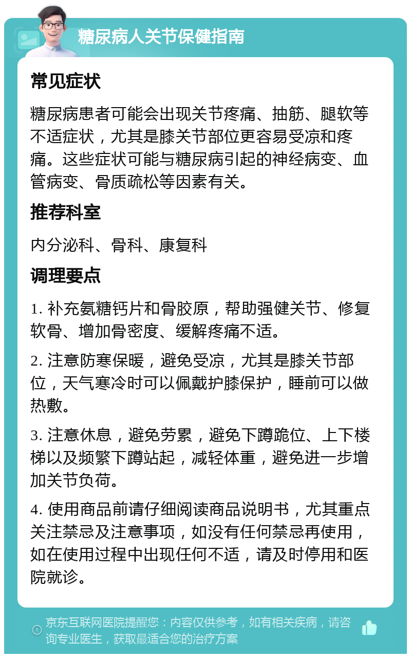 糖尿病人关节保健指南 常见症状 糖尿病患者可能会出现关节疼痛、抽筋、腿软等不适症状，尤其是膝关节部位更容易受凉和疼痛。这些症状可能与糖尿病引起的神经病变、血管病变、骨质疏松等因素有关。 推荐科室 内分泌科、骨科、康复科 调理要点 1. 补充氨糖钙片和骨胶原，帮助强健关节、修复软骨、增加骨密度、缓解疼痛不适。 2. 注意防寒保暖，避免受凉，尤其是膝关节部位，天气寒冷时可以佩戴护膝保护，睡前可以做热敷。 3. 注意休息，避免劳累，避免下蹲跪位、上下楼梯以及频繁下蹲站起，减轻体重，避免进一步增加关节负荷。 4. 使用商品前请仔细阅读商品说明书，尤其重点关注禁忌及注意事项，如没有任何禁忌再使用，如在使用过程中出现任何不适，请及时停用和医院就诊。