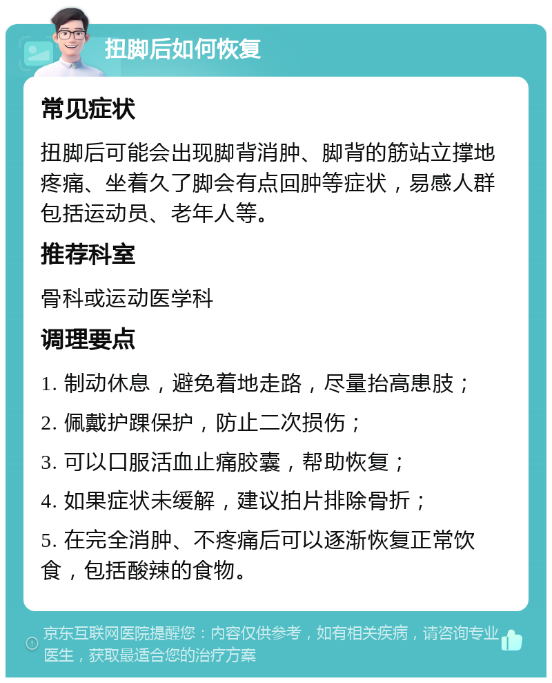 扭脚后如何恢复 常见症状 扭脚后可能会出现脚背消肿、脚背的筋站立撑地疼痛、坐着久了脚会有点回肿等症状，易感人群包括运动员、老年人等。 推荐科室 骨科或运动医学科 调理要点 1. 制动休息，避免着地走路，尽量抬高患肢； 2. 佩戴护踝保护，防止二次损伤； 3. 可以口服活血止痛胶囊，帮助恢复； 4. 如果症状未缓解，建议拍片排除骨折； 5. 在完全消肿、不疼痛后可以逐渐恢复正常饮食，包括酸辣的食物。