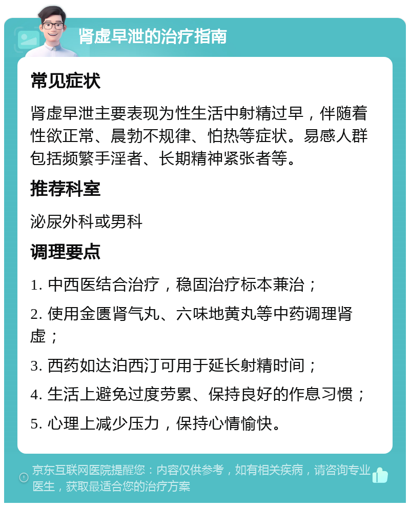 肾虚早泄的治疗指南 常见症状 肾虚早泄主要表现为性生活中射精过早，伴随着性欲正常、晨勃不规律、怕热等症状。易感人群包括频繁手淫者、长期精神紧张者等。 推荐科室 泌尿外科或男科 调理要点 1. 中西医结合治疗，稳固治疗标本兼治； 2. 使用金匮肾气丸、六味地黄丸等中药调理肾虚； 3. 西药如达泊西汀可用于延长射精时间； 4. 生活上避免过度劳累、保持良好的作息习惯； 5. 心理上减少压力，保持心情愉快。