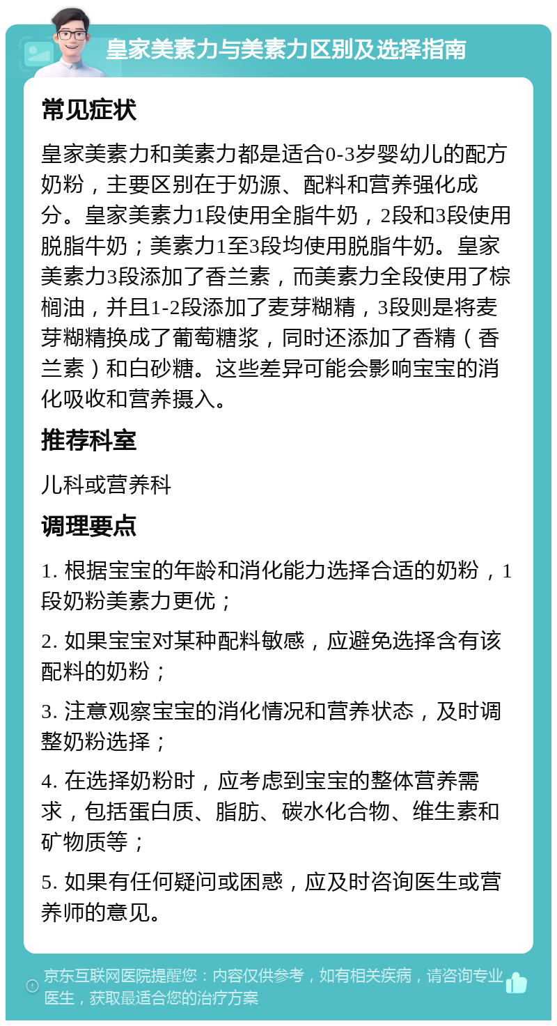 皇家美素力与美素力区别及选择指南 常见症状 皇家美素力和美素力都是适合0-3岁婴幼儿的配方奶粉，主要区别在于奶源、配料和营养强化成分。皇家美素力1段使用全脂牛奶，2段和3段使用脱脂牛奶；美素力1至3段均使用脱脂牛奶。皇家美素力3段添加了香兰素，而美素力全段使用了棕榈油，并且1-2段添加了麦芽糊精，3段则是将麦芽糊精换成了葡萄糖浆，同时还添加了香精（香兰素）和白砂糖。这些差异可能会影响宝宝的消化吸收和营养摄入。 推荐科室 儿科或营养科 调理要点 1. 根据宝宝的年龄和消化能力选择合适的奶粉，1段奶粉美素力更优； 2. 如果宝宝对某种配料敏感，应避免选择含有该配料的奶粉； 3. 注意观察宝宝的消化情况和营养状态，及时调整奶粉选择； 4. 在选择奶粉时，应考虑到宝宝的整体营养需求，包括蛋白质、脂肪、碳水化合物、维生素和矿物质等； 5. 如果有任何疑问或困惑，应及时咨询医生或营养师的意见。