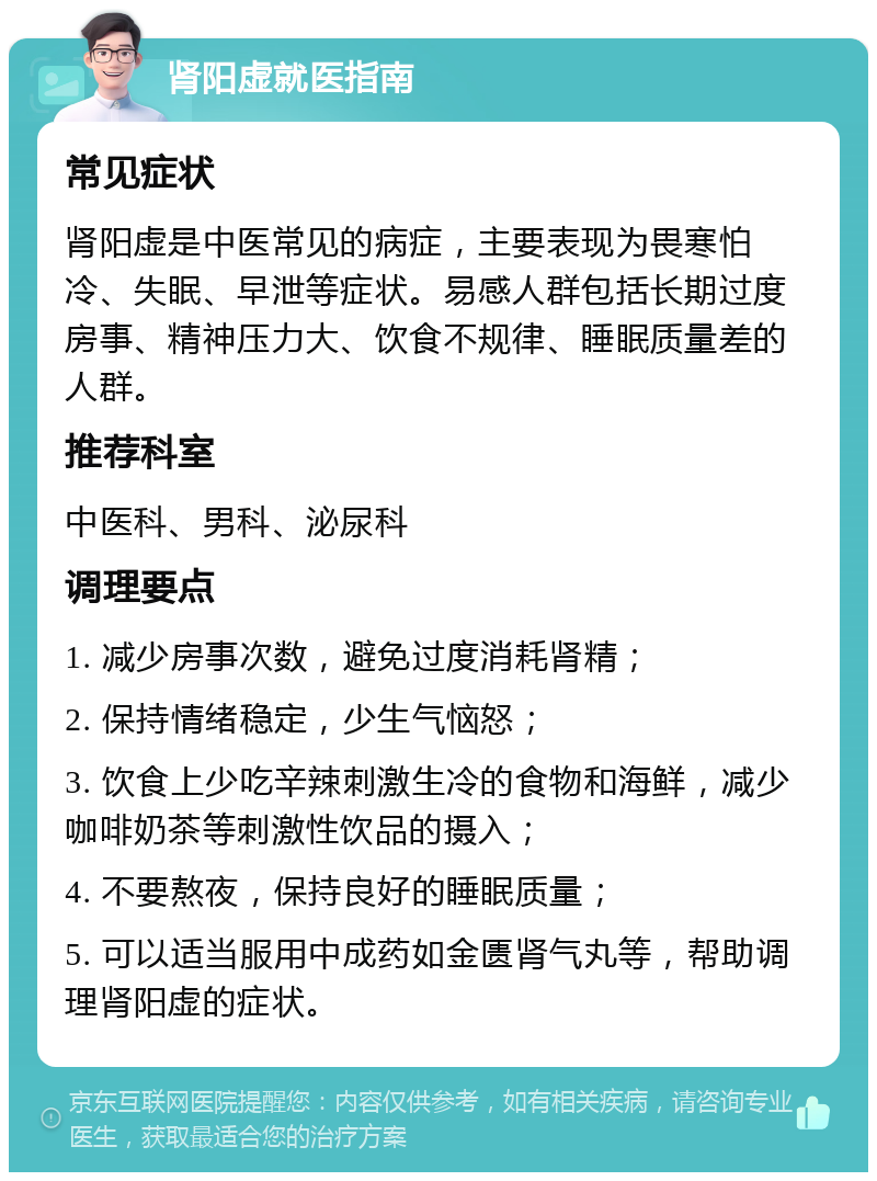 肾阳虚就医指南 常见症状 肾阳虚是中医常见的病症，主要表现为畏寒怕冷、失眠、早泄等症状。易感人群包括长期过度房事、精神压力大、饮食不规律、睡眠质量差的人群。 推荐科室 中医科、男科、泌尿科 调理要点 1. 减少房事次数，避免过度消耗肾精； 2. 保持情绪稳定，少生气恼怒； 3. 饮食上少吃辛辣刺激生冷的食物和海鲜，减少咖啡奶茶等刺激性饮品的摄入； 4. 不要熬夜，保持良好的睡眠质量； 5. 可以适当服用中成药如金匮肾气丸等，帮助调理肾阳虚的症状。