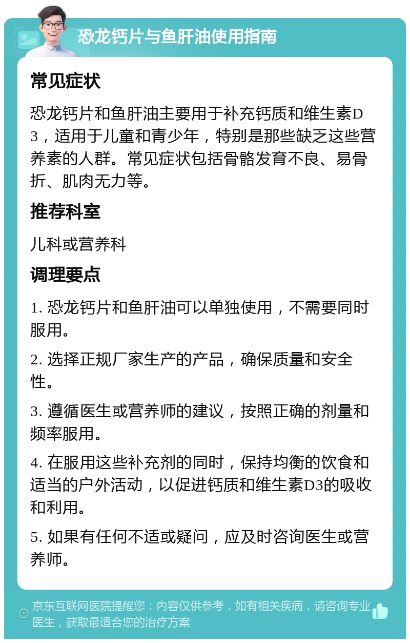 恐龙钙片与鱼肝油使用指南 常见症状 恐龙钙片和鱼肝油主要用于补充钙质和维生素D3，适用于儿童和青少年，特别是那些缺乏这些营养素的人群。常见症状包括骨骼发育不良、易骨折、肌肉无力等。 推荐科室 儿科或营养科 调理要点 1. 恐龙钙片和鱼肝油可以单独使用，不需要同时服用。 2. 选择正规厂家生产的产品，确保质量和安全性。 3. 遵循医生或营养师的建议，按照正确的剂量和频率服用。 4. 在服用这些补充剂的同时，保持均衡的饮食和适当的户外活动，以促进钙质和维生素D3的吸收和利用。 5. 如果有任何不适或疑问，应及时咨询医生或营养师。