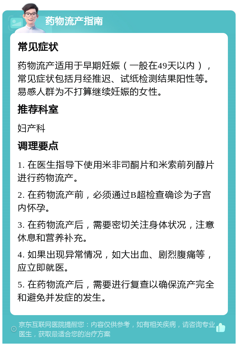 药物流产指南 常见症状 药物流产适用于早期妊娠（一般在49天以内），常见症状包括月经推迟、试纸检测结果阳性等。易感人群为不打算继续妊娠的女性。 推荐科室 妇产科 调理要点 1. 在医生指导下使用米非司酮片和米索前列醇片进行药物流产。 2. 在药物流产前，必须通过B超检查确诊为子宫内怀孕。 3. 在药物流产后，需要密切关注身体状况，注意休息和营养补充。 4. 如果出现异常情况，如大出血、剧烈腹痛等，应立即就医。 5. 在药物流产后，需要进行复查以确保流产完全和避免并发症的发生。