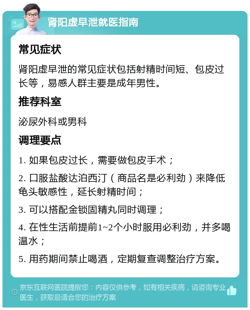 肾阳虚早泄就医指南 常见症状 肾阳虚早泄的常见症状包括射精时间短、包皮过长等，易感人群主要是成年男性。 推荐科室 泌尿外科或男科 调理要点 1. 如果包皮过长，需要做包皮手术； 2. 口服盐酸达泊西汀（商品名是必利劲）来降低龟头敏感性，延长射精时间； 3. 可以搭配金锁固精丸同时调理； 4. 在性生活前提前1~2个小时服用必利劲，并多喝温水； 5. 用药期间禁止喝酒，定期复查调整治疗方案。