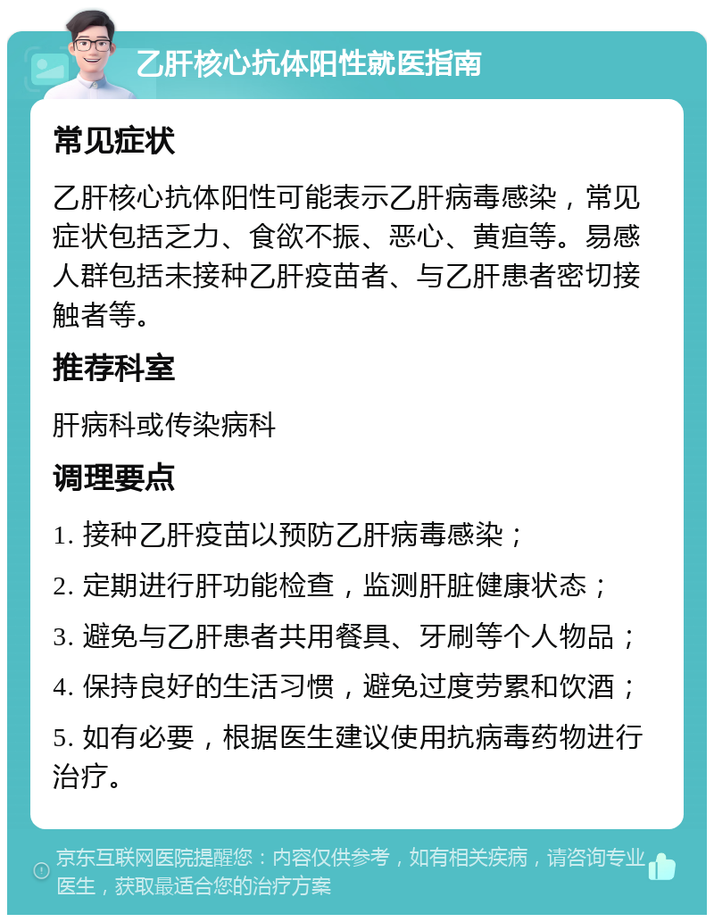 乙肝核心抗体阳性就医指南 常见症状 乙肝核心抗体阳性可能表示乙肝病毒感染，常见症状包括乏力、食欲不振、恶心、黄疸等。易感人群包括未接种乙肝疫苗者、与乙肝患者密切接触者等。 推荐科室 肝病科或传染病科 调理要点 1. 接种乙肝疫苗以预防乙肝病毒感染； 2. 定期进行肝功能检查，监测肝脏健康状态； 3. 避免与乙肝患者共用餐具、牙刷等个人物品； 4. 保持良好的生活习惯，避免过度劳累和饮酒； 5. 如有必要，根据医生建议使用抗病毒药物进行治疗。