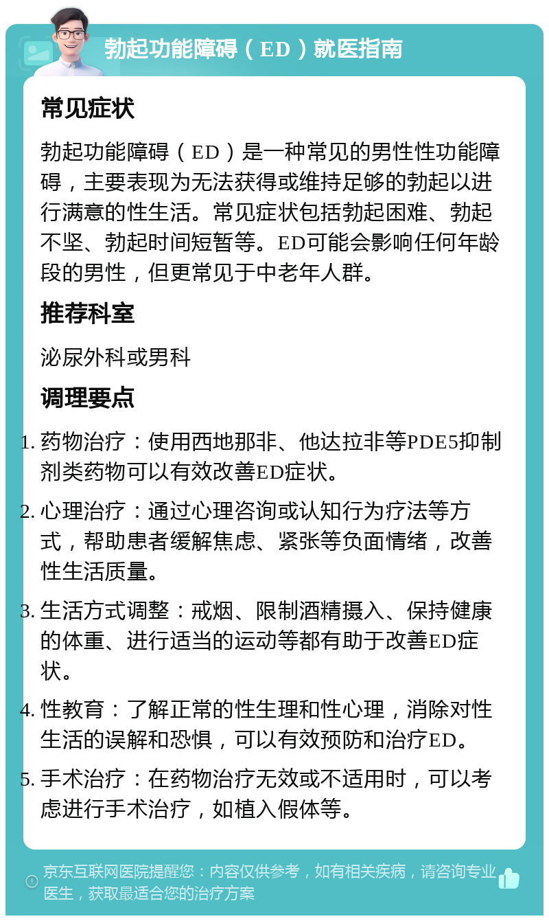 勃起功能障碍（ED）就医指南 常见症状 勃起功能障碍（ED）是一种常见的男性性功能障碍，主要表现为无法获得或维持足够的勃起以进行满意的性生活。常见症状包括勃起困难、勃起不坚、勃起时间短暂等。ED可能会影响任何年龄段的男性，但更常见于中老年人群。 推荐科室 泌尿外科或男科 调理要点 药物治疗：使用西地那非、他达拉非等PDE5抑制剂类药物可以有效改善ED症状。 心理治疗：通过心理咨询或认知行为疗法等方式，帮助患者缓解焦虑、紧张等负面情绪，改善性生活质量。 生活方式调整：戒烟、限制酒精摄入、保持健康的体重、进行适当的运动等都有助于改善ED症状。 性教育：了解正常的性生理和性心理，消除对性生活的误解和恐惧，可以有效预防和治疗ED。 手术治疗：在药物治疗无效或不适用时，可以考虑进行手术治疗，如植入假体等。