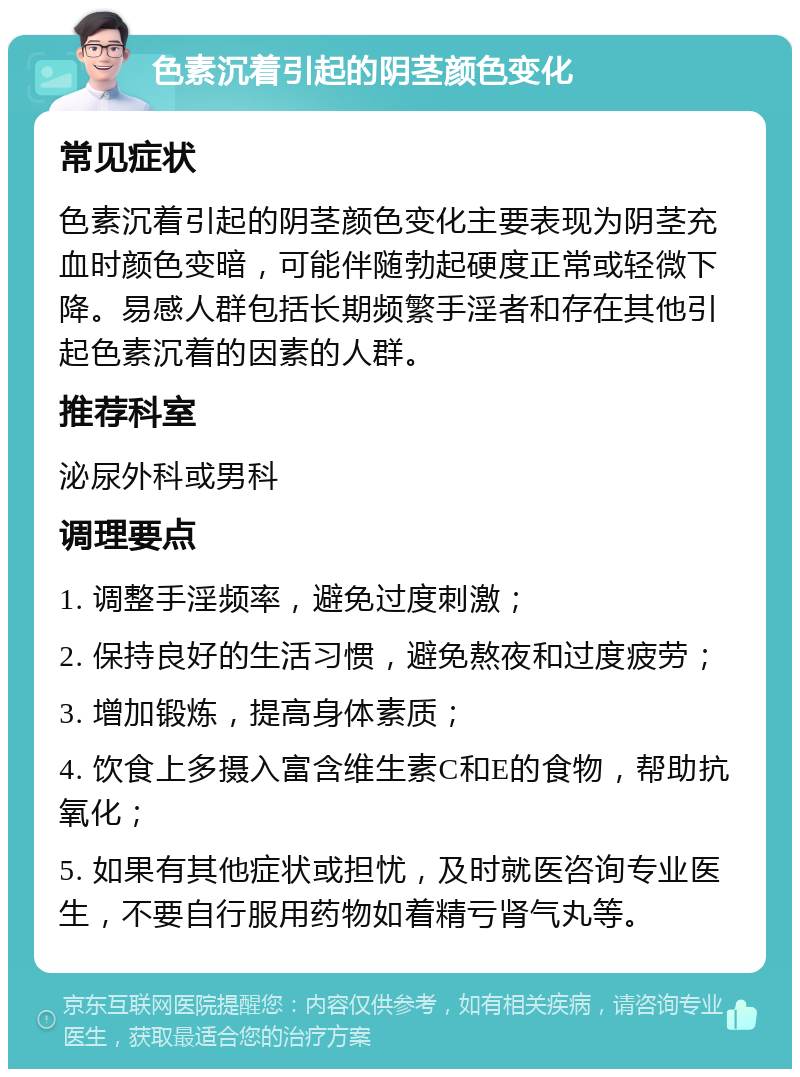 色素沉着引起的阴茎颜色变化 常见症状 色素沉着引起的阴茎颜色变化主要表现为阴茎充血时颜色变暗，可能伴随勃起硬度正常或轻微下降。易感人群包括长期频繁手淫者和存在其他引起色素沉着的因素的人群。 推荐科室 泌尿外科或男科 调理要点 1. 调整手淫频率，避免过度刺激； 2. 保持良好的生活习惯，避免熬夜和过度疲劳； 3. 增加锻炼，提高身体素质； 4. 饮食上多摄入富含维生素C和E的食物，帮助抗氧化； 5. 如果有其他症状或担忧，及时就医咨询专业医生，不要自行服用药物如着精亏肾气丸等。