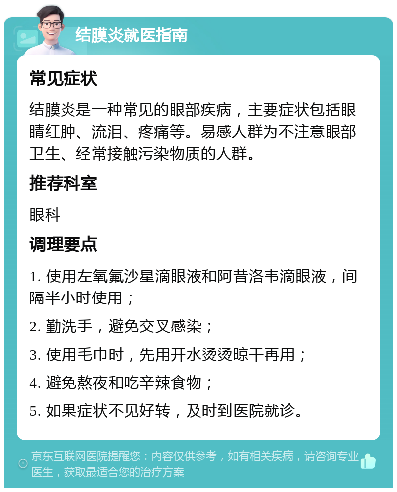 结膜炎就医指南 常见症状 结膜炎是一种常见的眼部疾病，主要症状包括眼睛红肿、流泪、疼痛等。易感人群为不注意眼部卫生、经常接触污染物质的人群。 推荐科室 眼科 调理要点 1. 使用左氧氟沙星滴眼液和阿昔洛韦滴眼液，间隔半小时使用； 2. 勤洗手，避免交叉感染； 3. 使用毛巾时，先用开水烫烫晾干再用； 4. 避免熬夜和吃辛辣食物； 5. 如果症状不见好转，及时到医院就诊。