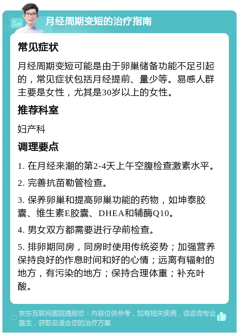 月经周期变短的治疗指南 常见症状 月经周期变短可能是由于卵巢储备功能不足引起的，常见症状包括月经提前、量少等。易感人群主要是女性，尤其是30岁以上的女性。 推荐科室 妇产科 调理要点 1. 在月经来潮的第2-4天上午空腹检查激素水平。 2. 完善抗苗勒管检查。 3. 保养卵巢和提高卵巢功能的药物，如坤泰胶囊、维生素E胶囊、DHEA和辅酶Q10。 4. 男女双方都需要进行孕前检查。 5. 排卵期同房，同房时使用传统姿势；加强营养保持良好的作息时间和好的心情；远离有辐射的地方，有污染的地方；保持合理体重；补充叶酸。