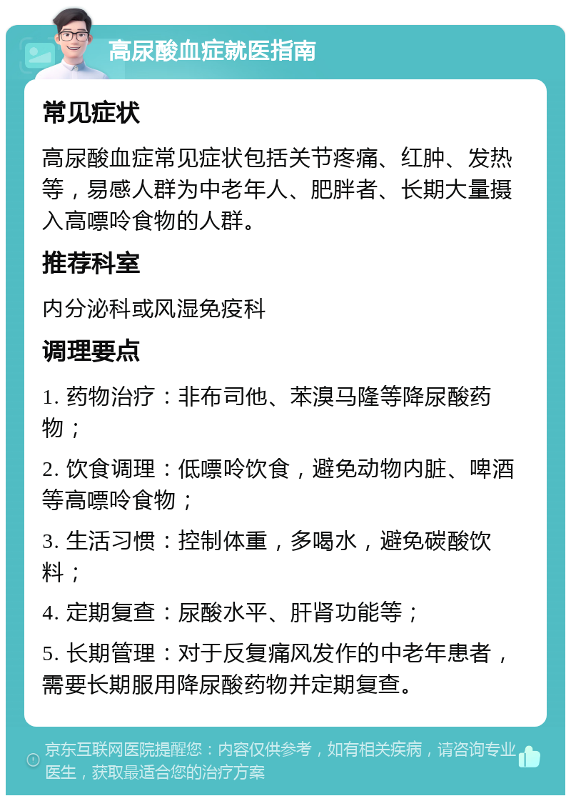 高尿酸血症就医指南 常见症状 高尿酸血症常见症状包括关节疼痛、红肿、发热等，易感人群为中老年人、肥胖者、长期大量摄入高嘌呤食物的人群。 推荐科室 内分泌科或风湿免疫科 调理要点 1. 药物治疗：非布司他、苯溴马隆等降尿酸药物； 2. 饮食调理：低嘌呤饮食，避免动物内脏、啤酒等高嘌呤食物； 3. 生活习惯：控制体重，多喝水，避免碳酸饮料； 4. 定期复查：尿酸水平、肝肾功能等； 5. 长期管理：对于反复痛风发作的中老年患者，需要长期服用降尿酸药物并定期复查。