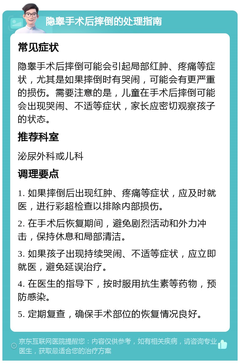 隐睾手术后摔倒的处理指南 常见症状 隐睾手术后摔倒可能会引起局部红肿、疼痛等症状，尤其是如果摔倒时有哭闹，可能会有更严重的损伤。需要注意的是，儿童在手术后摔倒可能会出现哭闹、不适等症状，家长应密切观察孩子的状态。 推荐科室 泌尿外科或儿科 调理要点 1. 如果摔倒后出现红肿、疼痛等症状，应及时就医，进行彩超检查以排除内部损伤。 2. 在手术后恢复期间，避免剧烈活动和外力冲击，保持休息和局部清洁。 3. 如果孩子出现持续哭闹、不适等症状，应立即就医，避免延误治疗。 4. 在医生的指导下，按时服用抗生素等药物，预防感染。 5. 定期复查，确保手术部位的恢复情况良好。