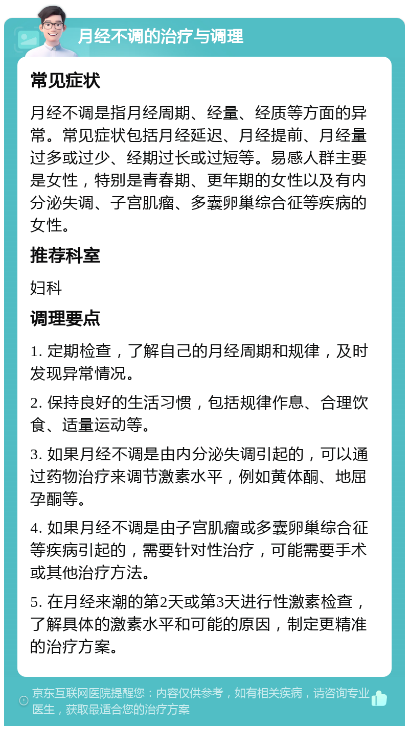 月经不调的治疗与调理 常见症状 月经不调是指月经周期、经量、经质等方面的异常。常见症状包括月经延迟、月经提前、月经量过多或过少、经期过长或过短等。易感人群主要是女性，特别是青春期、更年期的女性以及有内分泌失调、子宫肌瘤、多囊卵巢综合征等疾病的女性。 推荐科室 妇科 调理要点 1. 定期检查，了解自己的月经周期和规律，及时发现异常情况。 2. 保持良好的生活习惯，包括规律作息、合理饮食、适量运动等。 3. 如果月经不调是由内分泌失调引起的，可以通过药物治疗来调节激素水平，例如黄体酮、地屈孕酮等。 4. 如果月经不调是由子宫肌瘤或多囊卵巢综合征等疾病引起的，需要针对性治疗，可能需要手术或其他治疗方法。 5. 在月经来潮的第2天或第3天进行性激素检查，了解具体的激素水平和可能的原因，制定更精准的治疗方案。